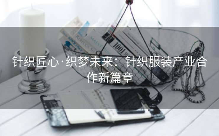 针织匠心·织梦未来：针织服装产业合作新篇章