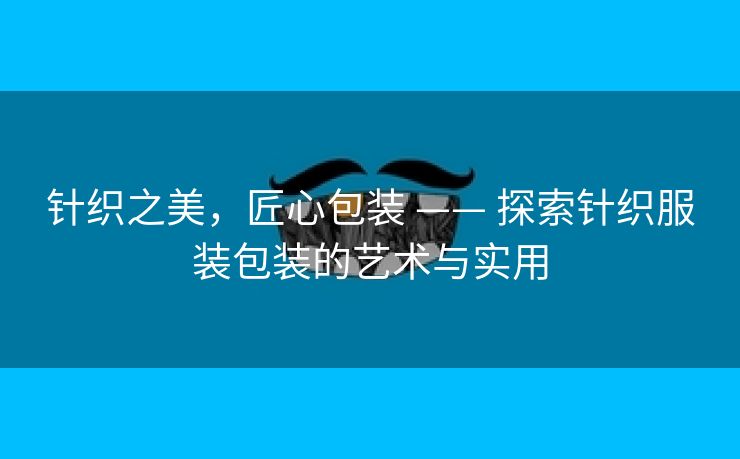 针织之美，匠心包装 —— 探索针织服装包装的艺术与实用