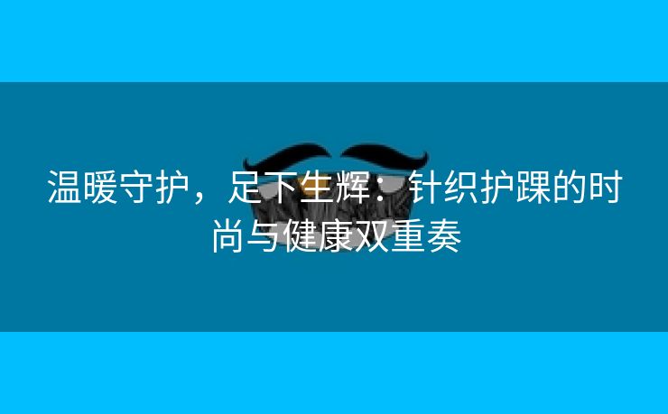 温暖守护，足下生辉：针织护踝的时尚与健康双重奏