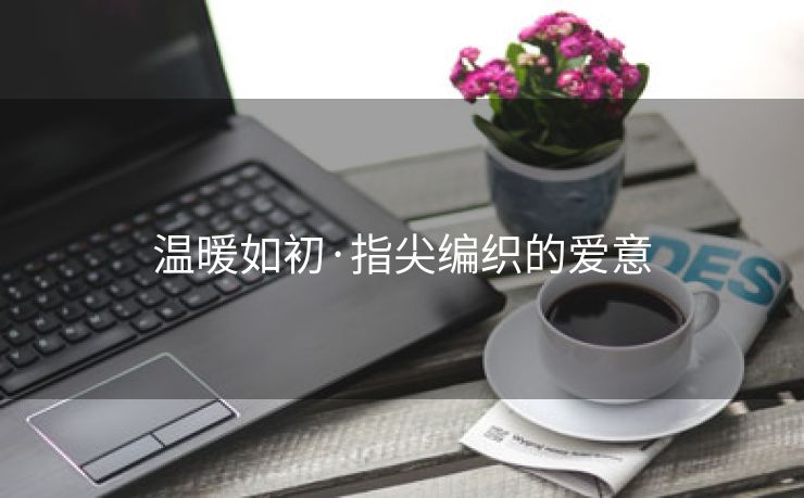 温暖如初·指尖编织的爱意