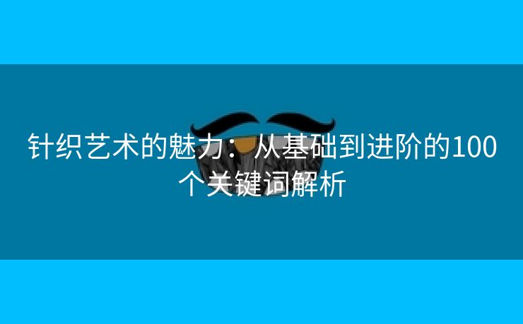 针织艺术的魅力：从基础到进阶的100个关键词解析